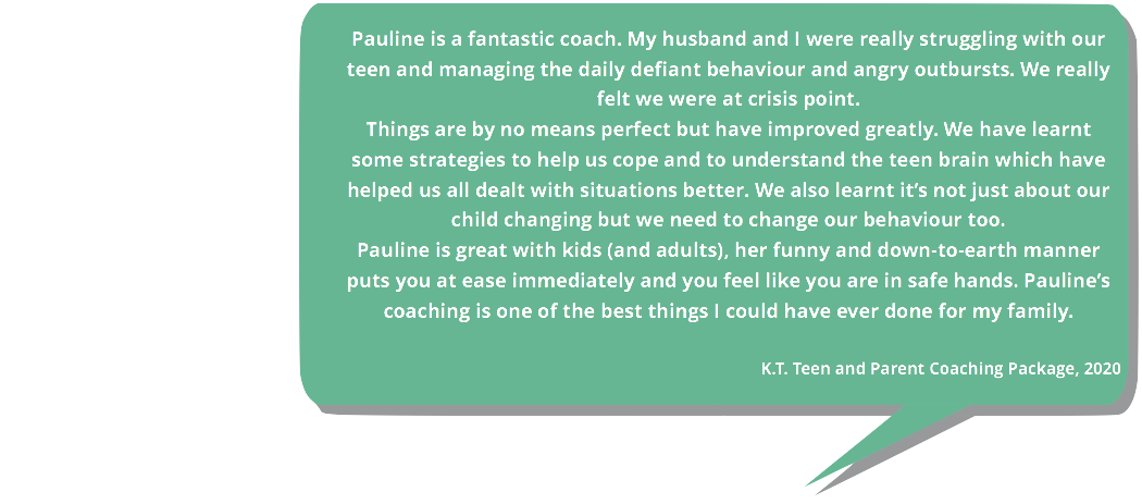 Testimonial. Pauline is a fantastic coach. My husband and I were struggling with our teen and managing the daily defiant behaviour. We were at crisis point. Pauline is great with kids and adults. Her funny and down-to-earth manner puts you at ease immediately.